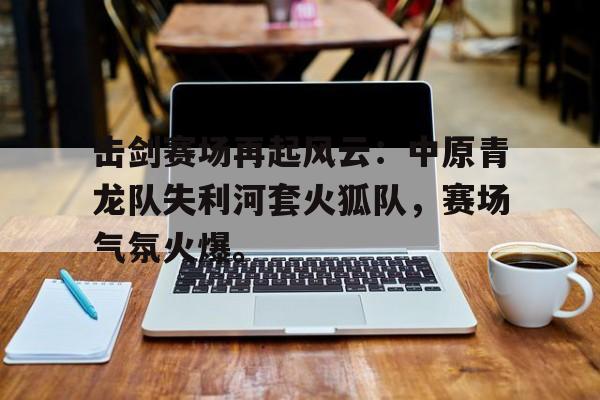 九游官方认证网站击剑赛场再起风云：中原青龙队失利河套火狐队，赛场气氛火爆。的简单介绍